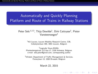 Automatically and Quickly Planning Platform and Route of Trains in Railway Stations
Automatically and Quickly Planning
Platform and Route of Trains in Railway Stations
Peter Sels1,2,3
, Thijs Dewilde1
, Dirk Cattrysse1
, Pieter
Vansteenwegen1
1
KU Leuven, Leuven Mobility Research Centre, CIB,
Celestijnenlaan 300, 3001 Leuven, Belgium
2
Logically Yours BVBA,
Plankenbergstraat 112 bus L7, 2100 Antwerp, Belgium
e-mail: sels.peter@gmail.com, corresponding author
3
Infrabel, Department of Traﬃc Management & Services,
Fonsnylaan 13, 1060 Brussels, Belgium
March 22, 2015
 
