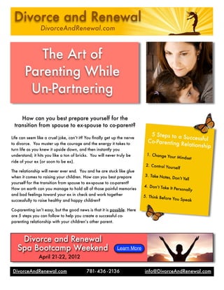 How can you best prepare yourself for the
transition from spouse to ex-spouse to co-parent?
Life can seem like a cruel joke, can’t it? You ﬁnally get up the nerve
to divorce. You muster up the courage and the energy it takes to
turn life as you knew it upside down, and then instantly you
understand; it hits you like a ton of bricks. You will never truly be
ride of your ex (or soon to be ex).
The relationship will never ever end. You and he are stuck like glue
when it comes to raising your children. How can you best prepare
yourself for the transition from spouse to ex-spouse to co-parent?
How on earth can you manage to hold all of those painful memories
and bad feelings toward your ex in check and work together
successfully to raise healthy and happy children?
Co-parenting isn’t easy, but the good news is that it is possible. Here
are 5 steps you can follow to help you create a successful co-
parenting relationship with your children’s other parent.
The Art of
Parenting While
Un-Partnering
5 Steps to a SuccessfulCo-Parenting Relationship
1. Change Your Mindset	
2. Control Yourself	
3. Take Notes, Don’t Yell
4. Don’t Take It Personally
5. Think Before You Speak
Divorce and Renewal
DivorceAndRenewal.com
Divorce and Renewal
Spa Bootcamp Weekend
April 21-22, 2012
Learn More
781- 436 -2136 info@DivorceAndRenewal.comDivorceAndRenewal.com
 