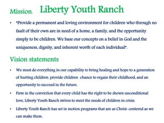 Liberty Youth RanchMission:
• “Provide a permanent and loving environment for children who through no
fault of their own are in need of a home, a family, and the opportunity
simply to be children. We base our concepts on a belief in God and the
uniqueness, dignity, and inherent worth of each individual”.
Vision statements
• We must do everything in our capability to bring healing and hope to a generation
of hurting children. provide children chance to regain their childhood, and an
opportunity to succeed in the future.
• Firm in the conviction that every child has the right to be shown unconditional
love, Liberty Youth Ranch strives to meet the needs of children in crisis.
• Liberty Youth Ranch has set in motion programs that are as Christ-centered as we
can make them.
 