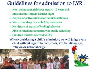 Guidelines for admission to LYR :
– Non-delinquent girls/boys aged 4-17 years old.
– Must live in Florida's District Eight
– No past or active suicidal or homicidal threats
– No current drug or alcohol dependencies
– No history of sexual offending behavior
– Able to function successfully in public schooling
– Children must be referred to LYR
When considering a child’s admission, we will judge every
child without regard to race, color, sex, handicap, age,
religion or national origin.
 