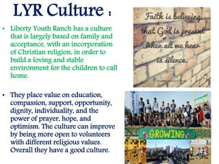 LYR Culture :
• Liberty Youth Ranch has a culture
that is largely based on family and
acceptance, with an incorporation
of Christian religion, in order to
build a loving and stable
environment for the children to call
home.
• They place value on education,
compassion, support, opportunity,
dignity, individuality, and the
power of prayer, hope, and
optimism. The culture can improve
by being more open to volunteers
with different religious values.
Overall they have a good culture.
 