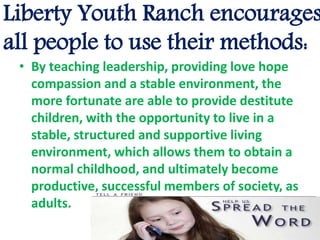 Liberty Youth Ranch encourages
all people to use their methods:
• By teaching leadership, providing love hope
compassion and a stable environment, the
more fortunate are able to provide destitute
children, with the opportunity to live in a
stable, structured and supportive living
environment, which allows them to obtain a
normal childhood, and ultimately become
productive, successful members of society, as
adults.
 