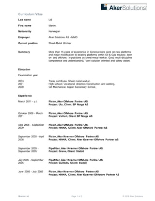 Curriculum Vitae
Martin Lid Page 1 of 2 © 2016 Aker Solutions
Last name Lid
First name Martin
Nationality Norwegian
Employer Aker Solutions AS - MMO
Current position Sheet-Metal Worker
Summary More than 15 years of experience in Constructions work on new platforms
and major modification to existing platforms within Oil & Gas Industry, both
on- and offshore. In positions as sheet-metal worker. Good multi-discipline
competence and understanding. Very solution oriented and safety aware.
Education
Examination year
2003 Trade certificate, Sheet metal worker,
2001 High school / vocational direction Construction and welding,
2000 GK Mechanical, Upper Secondary School,
Experience
March 2011 - p.t. Plater, Aker Offshore Partner AS
Project: Ula, Client: BP Norge AS
October 2009 - March
2011
Plater, Aker Offshore Partner AS
Project: Valhall, Client: BP Norge AS
April 2008 - September
2009
Plater, Aker Offshore Partner AS
Project: HINNA, Client: Aker Offshore Partner AS
September 2005 - April
2008
Plater, Aker Kværner Offshore Partner AS
Project: HINNA, Client: Aker Kværner Offshore Partner AS
September 2005 -
September 2005
Pipefitter, Aker Kværner Offshore Partner AS
Project: Grane, Client: Statoil
July 2005 - September
2005
Pipefitter, Aker Kværner Offshore Partner AS
Project: Gullfaks, Client: Statoil
June 2005 - July 2005 Plater, Aker Kværner Offshore Partner AS
Project: HINNA, Client: Aker Kværner Oflfshore Partner AS
 