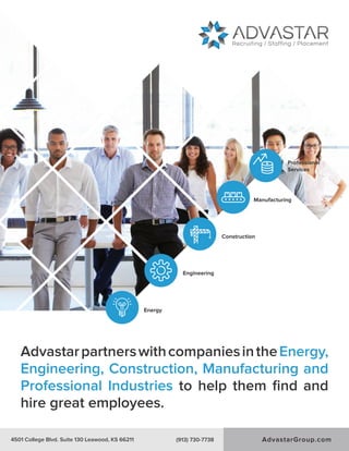 AdvastarpartnerswithcompaniesintheEnergy,
Engineering, Construction, Manufacturing and
Professional Industries to help them ﬁnd and
hire great employees.
4501 College Blvd. Suite 130 Leawood, KS 66211 (913) 730-7738
Energy
Engineering
Construction
Manufacturing
Professional
Services
AdvastarGroup.com4501 College Blvd. Suite 130 Leawood, KS 66211 (913) 730-7738
 