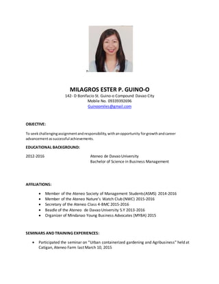 n
MILAGROS ESTER P. GUINO-O
142- D Bonifacio St. Guino-o Compound Davao City
Mobile No. 09339392696
Guinoomiles@gmail.com
OBJECTIVE:
To seekchallengingassignmentandresponsibility,withanopportunity forgrowthandcareer
advancementassuccessful achievements.
EDUCATIONAL BACKGROUND:
2012-2016 Ateneo de Davao University
Bachelor of Science in Business Management
AFFILIATIONS:
 Member of the Ateneo Society of Management Students(ASMS) 2014-2016
 Member of the Ateneo Nature’s Watch Club (NWC) 2015-2016
 Secretary of the Ateneo Class 4-BMC 2015-2016
 Beadle of the Ateneo de Davao University S.Y 2013-2016
 Organizer of Mindanao Young Business Advocates (MYBA) 2015
SEMINARS AND TRAINING EXPERIENCES:
 Participated the seminar on “Urban containerized gardening and Agribusiness” held at
Catigan, Ateneo Farm last March 10, 2015
 