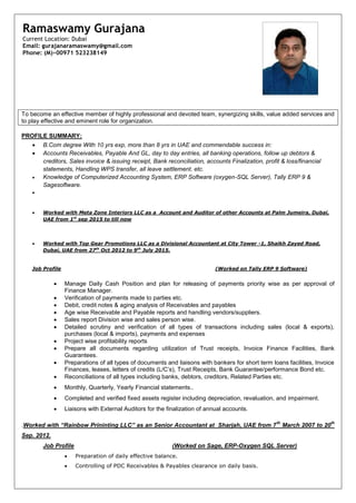 To become an effective member of highly professional and devoted team, synergizing skills, value added services and
to play effective and eminent role for organization.
PROFILE SUMMARY:
 B.Com degree With 10 yrs exp, more than 8 yrs in UAE and commendable success in:
 Accounts Receivables, Payable And GL, day to day entries, all banking operations, follow up debtors &
creditors, Sales invoice & issuing receipt, Bank reconciliation, accounts Finalization, profit & loss/financial
statements, Handling WPS transfer, all leave settlement. etc.
 Knowledge of Computerized Accounting System, ERP Software (oxygen-SQL Server), Tally ERP 9 &
Sagesoftware.

 Worked with Meta Zone Interiors LLC as a Account and Auditor of other Accounts at Palm Jumeira, Dubai,
UAE from 1st
sep 2015 to till now
 Worked with Top Gear Promotions LLC as a Divisional Accountant at City Tower -1, Shaikh Zayed Road,
Dubai, UAE from 27th
Oct 2012 to 9th
July 2015.
Job Profile (Worked on Tally ERP 9 Software)
 Manage Daily Cash Position and plan for releasing of payments priority wise as per approval of
Finance Manager.
 Verification of payments made to parties etc.
 Debit, credit notes & aging analysis of Receivables and payables
 Age wise Receivable and Payable reports and handling vendors/suppliers.
 Sales report Division wise and sales person wise.
 Detailed scrutiny and verification of all types of transactions including sales (local & exports),
purchases (local & imports), payments and expenses
 Project wise profitability reports
 Prepare all documents regarding utilization of Trust receipts, Invoice Finance Facilities, Bank
Guarantees.
 Preparations of all types of documents and liaisons with bankers for short term loans facilities, Invoice
Finances, leases, letters of credits (L/C’s), Trust Receipts, Bank Guarantee/performance Bond etc.
 Reconciliations of all types including banks, debtors, creditors, Related Parties etc.
 Monthly, Quarterly, Yearly Financial statements..
 Completed and verified fixed assets register including depreciation, revaluation, and impairment.
 Liaisons with External Auditors for the finalization of annual accounts.
.Worked with “Rainbow Prininting LLC” as an Senior Accountant at Sharjah, UAE from 7
th
March 2007 to 20
th
Sep. 2012.
Job Profile (Worked on Sage, ERP-Oxygen SQL Server)
 Preparation of daily effective balance.
 Controlling of PDC Receivables & Payables clearance on daily basis.
Ramaswamy Gurajana
Current Location: Dubai
Email: gurajanaramaswamy@gmail.com
Phone: (M)+00971 523238149
 