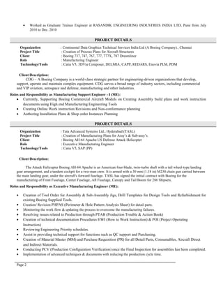 • Worked as Graduate Trainee Engineer at RASANDIK ENGINEERING INDUSTRIES INDIA LTD, Pune from July
2010 to Dec. 2010
PROJECT DETAILS
Organization : Continental Data Graphics Technical Services India Ltd (A Boeing Company)., Chennai
Project Title : Creation of Process Plans for Aircraft Structures
Client : Boeing 737, 747, 767, 777, 777X, 787 Dreamliner
Role : Manufacturing Engineer
Technology/Tools : Catia V5, 3DVia Composer, DELMIA, CAPP, REDARS, Enovia PLM, PDM
Client Description:
CDG – A Boeing Company is a world-class strategic partner for engineering-driven organizations that develop,
support, operate and maintain complex equipment. CDG serves a broad range of industry sectors, including commercial
and VIP aviation, aerospace and defense, manufacturing and other industries.
Roles and Responsibility as Manufacturing Support Engineer - I (ME):
• Currently, Supporting Boeing Commercial Aircraft Models on Creating Assembly build plans and work instruction
documents using High end Manufacturing Engineering Tools
• Creating Online Work instruction Revisions and Non-conformance planning
• Authoring Installation Plans & Shop order Instances Planning
PROJECT DETAILS
Organization : Tata Advanced Systems Ltd., Hyderabad (TASL)
Project Title : Creation of Manufacturing Plans for Assy’s & Sub-assy’s.
Client : Boeing AH-64 Apache US Defense Attack Helicopter
Role : Executive Manufacturing Engineer
Technology/Tools : Catia V5, SAP (PP)
Client Description:
The Attack Helicopter Boeing AH-64 Apache is an American four-blade, twin-turbo shaft with a tail wheel-type landing
gear arrangement, and a tandem cockpit for a two-man crew. It is armed with a 30 mm (1.18 in) M230 chain gun carried between
the main landing gear, under the aircraft's forward fuselage. TASL has signed the initial contract with Boeing for the
manufacturing of Front Fuselage, Center Fuselage, Aft Fuselage, Canopy and Tail Boom for 286 Shipsets.
Roles and Responsibility as Executive Manufacturing Engineer (ME):
• Creation of Tool Order for Assembly & Sub-Assembly Jigs, Drill Templates for Design Tools and Refurbishment for
existing Boeing Supplied Tools.
• Creation/ Revision PHPAS (Perimeter & Hole Pattern Analysis Sheet) for detail parts.
• Monitoring the work flow & updating the process to overcome the manufacturing failures.
• Resolving issues related to Production through PTAB (Production Trouble & Action Book)
• Creation of technical documentation Procedures HWI (How to Work Instruction) & POI (Project Operating
Instruction)
• Reviewing Engineering Priority schedules.
• Assist in providing technical support for functions such as QC support and Purchasing.
• Creation of Material Master (MM) and Purchase Requisition (PR) for all Detail Parts, Consumables, Aircraft Direct
and Indirect Materials.
• Conducting PCV (Production Configuration Verification) once the Final Inspection for assemblies has been completed.
• Implementation of advanced techniques & documents with reducing the production cycle time.
Page 2
 
