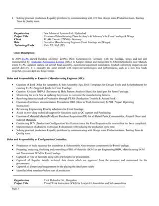 • Solving practical production & quality problems by communicating with CFT like Design team, Production team, Tooling
Team & Quality team.
__________________________________________________________________________________________
Organization : Tata Advanced Systems Ltd., Hyderabad
Project Title : Creation of Manufacturing Plans for Assy’s & Sub-assy’s for Front Fuselage & Wings
Client : RUAG (Dornier 228NG) - Germany
Role : Executive Manufacturing Engineer (Front Fuselage and Wings)
Technology/Tools : Catia V5, SAP (PP)
Client Description:
In 2009, RUAG started building a Dornier 228NG (New Generation) in Germany with the fuselage, wings and tail unit
manufactured by Hindustan Aeronautics Limited (HAL) in Kanpur (India) and transported to Oberpfaffenhofen near Munich,
where RUAG Aviation carries out aircraft final assembly, customized equipment installation, product conformity inspection and
aircraft delivery. It is basically the same aircraft with improved technologies and performances, such as a new five blade
propeller, glass cockpit and longer range.
Roles and Responsibility as Executive Manufacturing Engineer (ME):
• Creation of Tool Order for Assembly & Sub-Assembly Jigs, Drill Templates for Design Tools and Refurbishment for
existing RUAG Supplied Tools for Front Fuselage.
• Creation/ Revision PHPAS (Perimeter & Hole Pattern Analysis Sheet) for detail part for Front Fuselage.
• Monitoring the work flow & updating the process to overcome the manufacturing failures.
• Resolving issues related to Production through PTAB (Production Trouble & Action Book)
• Creation of technical documentation Procedures HWI (How to Work Instruction) & POI (Project Operating
Instruction)
• Reviewing Engineering Priority schedules for Front Fuselage.
• Assist in providing technical support for functions such as QC support and Purchasing
• Creation of Material Master(MM) and Purchase Requisition(PR) for all Detail Parts, Consumables, Aircraft Direct and
Indirect Materials
• Conducting PCV (Production Configuration Verification) once the Final Inspection for assemblies has been completed.
• Implementation of advanced techniques & documents with reducing the production cycle time.
• Solving practical production & quality problems by communicating with Design team, Production team, Tooling Team &
Quality team.
Roles and Responsibility as Configuration Controller:
• Preparation of build sequence for assemblies & Subassembly Aero structure components for Front Fuselage.
• Preparing, analyzing, finalizing and controlling of Bill of Materials (BOM) as per Engineering BOM, Manufacturing BOM
and Procurement BOM for Front Fuselage.
• Captured all type of fasteners along with grip lengths for procurement.
• Captured all Supplier details, technical data sheets which are approved from the customer and maintained for the
procurement.
• Captured all dimensional requirement for the placing the detail parts safely
• Identified shop templates before start of production
____________________________________________________________________________________________
Organization : Tech Mahindra Ltd., Bangalore
Project Title : Visual Work Instruction (VWI) for Learjet-85 Assemblies and Sub Assemblies
Page 3
 