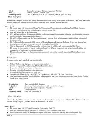 Client : Bombardier Aerospace (Canada, Mexico and Wichita)
Role : Methods Engineer / Methods Agent
Technology/Tools : Catia V5, Enovia (PRD), 3DVia Composer, SAP(PR2) and File-Zilla
Client Description:
Bombardier Aerospace is one of the leading aircraft manufacturers having head quarters in Montreal, CANADA. BA is into
business aircraft and commercial aircraft manufacturing and world leader in Business Aircrafts.
Project Brief:
• The project deals with Preparation of Visual Work Instructions (Process sheets), using Catia V5 and 3DVia Composer.
• Creation of Bill of Material and standardizing the routings through SAP.
• Input will be provided by BA Engineering.
• VWI will be created from the inputs provided by BA Engineering and the routing has to be done with the standard pictogram
by referring the BA standards and methodologies.
• The VWI will be uploaded in to SAP along with necessary approval sheet, technique sheet, validation sheet and required
Production tools.
• The Production Order Generated will be moved to Methods Review and Approval, Technical Review and Approval and
Quality Review and Approval through Electronic Routing Database (ERD).
• After all the approvals the SAP Change number is released and the VWI is ready to release on the Shop Floor.
• The project involves creation of internal condition of supply for different components and sub assemblies by taking into
consideration of requirement of main assembly line.
• These conditions of supply are the communication documents between the assembly planner and the detail component
planner.
Contribution:
As a team member and a team lead, was responsible for
• Study of the Drawings & prepare the Visual work Instructions
• Creation of Approval Sheet, Technique Sheet and Validation Sheet .
• Preparation of Bill of materials and routing in sap.
• Preparing methods technical instruction documents.
• Provided the Manufacturing Support to the BA.
• Quality deliverables achieving 100% OTD (On Time Delivery) and >95% FTR (First Time Right).
• As a Team Leader, provided Technical Support and guidance for new Team Members on processes by performing Quality
Check on the files executed.
_____________________________________________________________________________________
Organization : Tech Mahindra Ltd., Bangalore
Project Title : Creation of Engineering Orders and Production Line Support
Client : Hawker Beechcraft Corporation (Wichita)
Role : Design Engineer
Technology/Tools : Catia V5, Enovia (PRD)
Client Description:
Hawker Beechcraft Corporation is one of the aircraft manufacturers having head quarters in Wichita, USA. HBC is into business
aircrafts namely KingAir, QueenAir, Pistons, G36 Bonanza, G58 Baron.
Project Brief:
• The project deals with RFC’s and Engineering Orders, using Catia V5.
• Input as a Request for Change (RFC) will be provided by HBC Production Shop Floor.
• Detail Investigation on RFC is done by referring the higher assy. Engineering drawings where the impact is high.
Page 4
 