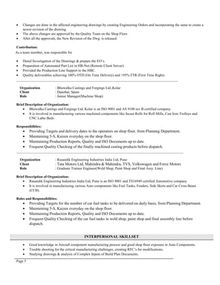 • Changes are done in the affected engineering drawings by creating Engineering Orders and incorporating the same to create a
newer revision of the drawing.
• The above changes are approved by the Quality Team on the Shop Floor.
• After all the approvals, the New Revision of the Dwg. is released.
Contribution:
As a team member, was responsible for
• Detail Investigation of the Drawings & prepare the EO’s.
• Preparation of Automated Part List in HB-Net (Remote Client Server).
• Provided the Production Line Support to the HBC.
• Quality deliverables achieving 100% OTD (On Time Delivery) and >95% FTR (First Time Right).
__________________________________________________________________________________________
Organization : Bhuwalka Castings and Forgings Ltd.,Kolar
Client : Danobat, Spain
Role : Junior Manager(Machine Shop)
Brief Description of Organization:
• Bhuwalka Castings and Forgings Ltd, Kolar is an ISO 9001 and AS 9100 rev B certified company.
• It is involved in manufacturing various machined components like Incast Rolls for Roll Mills, Cast Iron Trolleys and
CNC Lathe Beds.
Responsibilities:
• Providing Targets and delivery dates to the operators on shop floor, from Planning Department.
• Maintaining 5-S, Kaizen everyday on the shop floor.
• Maintaining Production Reports, Quality and ISO Documents up to date.
• Frequent Quality Checking of the finally machined casting products before dispatch.
_____________________________________________________________________________________________
Organization : Rasandik Engineering Industries India Ltd, Pune
Client : Tata Motors Ltd, Mahindra & Mahindra, TVS, Volkswagen and Force Motors
Role : Graduate Trainee Engineer(Weld Shop, Paint Shop and Final Assy. Line)
Brief Description of Organization:
• Rasandik Engineering Industries India Ltd, Pune is an ISO 9001 and TS16949 certified Automotive company.
• It is involved in manufacturing various Auto components like Fuel Tanks, Fenders, Side Skirts and Car Cross Beam
(CCB).
Roles and Responsibilities:
• Providing Targets for the number of car fuel tanks to be delivered on daily basis, from Planning Department.
• Maintaining 5-S, Kaizen everyday on the shop floor.
• Maintaining Production Reports, Quality and ISO Documents up to date.
• Frequent Quality Checking of the car fuel tanks in weld shop, paint shop and final assembly line before
dispatch.
INTERPERSONAL SKILLSET
• Good knowledge in Aircraft component manufacturing process and good shop floor exposure in Auto Components.
• Trouble shooting for the critical manufacturing challenges, creating RFC’s for modifications.
• Studying drawings & analysis of Complex Inputs of Build Plan Documents.
Page 5
 