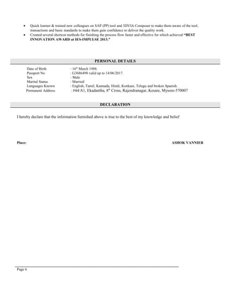 • Quick learner & trained new colleagues on SAP (PP) tool and 3DVIA Composer to make them aware of the tool,
transactions and basic standards to make them gain confidence to deliver the quality work.
• Created several shortcut methods for finishing the process flow faster and effective for which achieved “BEST
INNOVATION AWARD at IES-IMPULSE 2013.”
PERSONAL DETAILS
Date of Birth : 16th
March 1988.
Passport No : G3686498 valid up to 14/06/2017.
Sex : Male
Marital Status : Married
Languages Known : English, Tamil, Kannada, Hindi, Konkani, Telugu and broken Spanish.
Permanent Address : #44/A1, Ekadantha, 8th
Cross, Rajendranagar, Kesare, Mysore-570007
DECLARATION
I hereby declare that the information furnished above is true to the best of my knowledge and belief
Place: ASHOK VANNIER
Page 6
 
