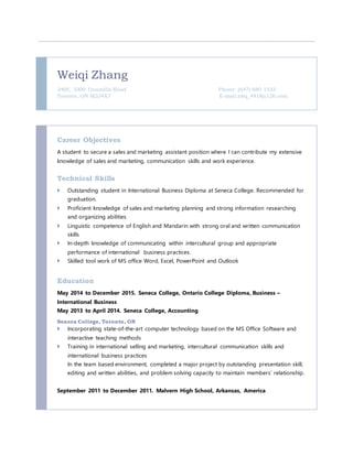 Weiqi Zhang
2405, 3300 Donmills Road Phone: (647) 680 1533
Toronto, ON M2J4X7 E-mail:zwq_4418@126.com
Career Objectives
A student to secure a sales and marketing assistant position where I can contribute my extensive
knowledge of sales and marketing, communication skills and work experience.
Technical Skills
 Outstanding student in International Business Diploma at Seneca College. Recommended for
graduation.
 Proficient knowledge of sales and marketing planning and strong information researching
and organizing abilities
 Linguistic competence of English and Mandarin with strong oral and written communication
skills
 In-depth knowledge of communicating within intercultural group and appropriate
performance of international business practices.
 Skilled tool work of MS office Word, Excel, PowerPoint and Outlook
Education
May 2014 to December 2015. Seneca College, Ontario College Diploma, Business –
International Business
May 2013 to April 2014. Seneca College, Accounting
Seneca College, Toronto, ON
 Incorporating state-of-the-art computer technology based on the MS Office Software and
interactive teaching methods
 Training in international selling and marketing, intercultural communication skills and
international business practices
In the team based environment, completed a major project by outstanding presentation skill,
editing and written abilities, and problem solving capacity to maintain members’ relationship.
September 2011 to December 2011. Malvern High School, Arkansas, America
 
