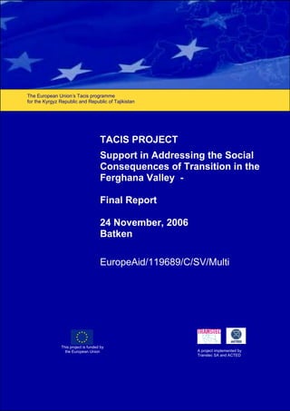 Support in Addressing the Social Consequences of Transition in the Ferghana Valley
EUROPEAID/119689/C/SV/Multi – Final Report – November 2006 1
The European Union’s Tacis programme
for the Kyrgyz Republic and Republic of Tajikistan
This project is funded by
the European Union A project implemented by
Transtec SA and ACTED
TACIS PROJECT
Support in Addressing the Social
Consequences of Transition in the
Ferghana Valley -
Final Report
24 November, 2006
Batken
EuropeAid/119689/C/SV/Multi
 