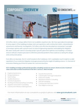 GCI offers clients a unique skill set that is not available anywhere else. We have specialized knowledge
in every aspect of the building envelope and vast experience with construction claims, natural disaster
assessments and forensic investigations. GCI offers cost-effective development and project oversight
of envelope systems with a proven track record of engineering expertise and building risk mitigation.
We work closely with clients to develop project specific plans that optimize each building’s envelope,
and act with pre-emptive precision to eliminate potential problems that could occur during the design
and construction phase.
From Africa to Australia, the U.S. and Canada to the Caribbean, GCI’s worldwide reach is built on a solid
reputation of successful risk mitigation strategies powered by the insight of building science: It’s the kind of
innovative thinking you’ll find far outside the concrete/steel box.
GCI’s building envelope professionals provide consulting services to ensure clients receive maximum
value and return on their investment in the firm’s services, which include:
• Façade Assessments
• Catastrophic Damage Evaluations
• Indoor Air Quality
• Mold Remediation Consulting
• LEED Air Sampling
• Construction Infection Control
• Due Diligence Surveys
• Engineering Services
• Design Assistance
• Field Testing
• Quality Assurance
• Forensic Evaluations
• Roofing and Waterproofing Consulting
• Litigation and Claims Consulting
• Construction Moisture Management
For more information on our consultants or projects please visit www.gciconsultants.com
 