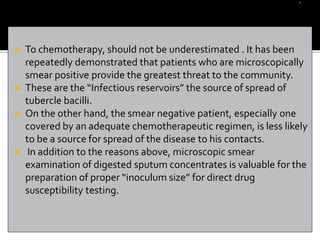  To chemotherapy, should not be underestimated . It has been
repeatedly demonstrated that patients who are microscopically
smear positive provide the greatest threat to the community.
 These are the “Infectious reservoirs” the source of spread of
tubercle bacilli.
 On the other hand, the smear negative patient, especially one
covered by an adequate chemotherapeutic regimen, is less likely
to be a source for spread of the disease to his contacts.
 In addition to the reasons above, microscopic smear
examination of digested sputum concentrates is valuable for the
preparation of proper “inoculum size” for direct drug
susceptibility testing.
 