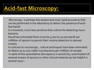  Microscopy is perhaps the easiest and most rapid procedure that
can be performed in the laboratory to detect the presence of acid-
fast bacilli.
 It is however, much less sensitive than culture for detecting myco-
bacteria.
 David has estimated there must be 5,000 to 10,000 bacilli per
milliliter of sputum to permit their routine detection in stained
smears.
 In contrast to microscopy , culture techniques have been estimated
to detect 10 to 100 viable mycobacteria per milliliter of sample.
 In spite of this quantitative discrepancy in sensitivity, examination of
stained smears of sputum or other clinical material can be helpful in
several ways :
 