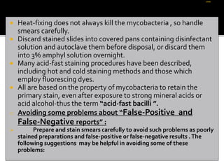  Heat-fixing does not always kill the mycobacteria , so handle
smears carefully.
 Discard stained slides into covered pans containing disinfectant
solution and autoclave them before disposal, or discard them
into 3% amphyl solution overnight.
 Many acid-fast staining pr0cedures have been described,
including hot and cold staining methods and those which
employ fluorescing dyes.
 All are based on the property of mycobacteria to retain the
primary stain, even after exposure to strong mineral acids or
acid alcohol-thus the term “acid-fast bacilli ”.
o Avoiding some problems about “False-Positive and
False-Negative reports” :
 Prepare and stain smears carefully to avoid such problems as poorly
stained preparations and false-positive or false-negative results .The
following suggestions may be helpful in avoiding some of these
problems:
 