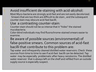 I. Avoid insufficient de-staining with acid-alcohol:
o Most Myco-bacteria are strongly acid-fast and are not easily decolorized.
o Smears that are too thick are difficult to de-stain , and the subsequent
counter stain may obscure acid-fast bacilli.
I. Use a contrasting counter-stain:
o Counter-stain should not be so intense that it “hides” the stained
mycobacteria.
o Color-blind individuals may find fluorochrome-stained smears easier to
examine.
I. Be aware of possible sources (environmental) of
false-positive smears. Common sources of acid-fast
bacilli that contribute to this problem are:
o Tap water and infrequently cleaned distilled water reservoirs. Check these
sources from time to time to see if acid-fast bacilli can be detected.Tap
water may be especially problematic after heavy rainstorms.The distilled
water reservoir that is always left on the shelf and refilled from an outside
supply source is especially suspect.
 