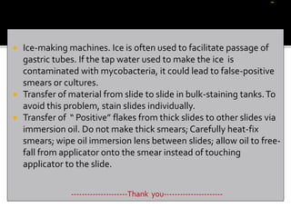  Ice-making machines. Ice is often used to facilitate passage of
gastric tubes. If the tap water used to make the ice is
contaminated with mycobacteria, it could lead to false-positive
smears or cultures.
 Transfer of material from slide to slide in bulk-staining tanks.To
avoid this problem, stain slides individually.
 Transfer of “ Positive” flakes from thick slides to other slides via
immersion oil. Do not make thick smears; Carefully heat-fix
smears; wipe oil immersion lens between slides; allow oil to free-
fall from applicator onto the smear instead of touching
applicator to the slide.
---------------------Thank you----------------------
 