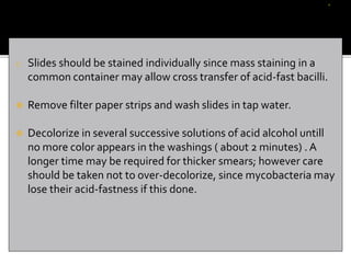 o Slides should be stained individually since mass staining in a
common container may allow cross transfer of acid-fast bacilli.
 Remove filter paper strips and wash slides in tap water.
 Decolorize in several successive solutions of acid alcohol untill
no more color appears in the washings ( about 2 minutes) . A
longer time may be required for thicker smears; however care
should be taken not to over-decolorize, since mycobacteria may
lose their acid-fastness if this done.
 