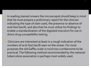  In reading stained smears the microscopist should keep in mind
that he must prepare a preliminary report for the clinician
indicating the type of stain used, the presence or absence of
acid-fast bacilli, and also that he must utilize his findings to
enable a standardization of the digested inoculum for use in
direct drug susceptibility testing.
 Clinicians are interested at least in a rough indication of the
numbers of acid-fast bacilli seen on the smear. For most
purposes the old Gaffky scale is much too cumbersome to be
practical.The following method recommended by the national
tuberculosis association is perhaps most widely used.
 