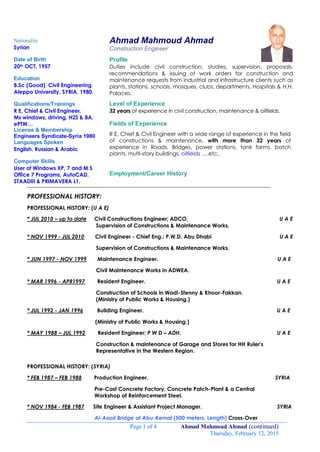 Page 1 of 4 Ahmad Mahmoud Ahmad (continued)
Thursday, February 12, 2015
Ahmad Mahmoud Ahmad
Construction Engineer
Profile
Duties include civil construction, studies, supervision, proposals,
recommendations & issuing of work orders for construction and
maintenance requests from industrial and infrastructure clients such as
plants, stations, schools, mosques, clubs, departments, Hospitals & H.H.
Palaces.
Level of Experience
32 years of experience in civil construction, maintenance & oilfields.
Fields of Experience
R E, Chief & Civil Engineer with a wide range of experience in the field
of constructions & maintenance, with more than 32 years of
experience in Roads, Bridges, power stations, tank farms, batch
plants, multi-story buildings, oilfields ….etc..
Employment/Career History
__________________________________________________________________________________________
PROFESSIONAL HISTORY:
PROFESSIONAL HISTORY: (U A E)
* JUL 2010 – up to date Civil Constructions Engineer; ADCO, U A E
Supervision of Constructions & Maintenance Works.
* NOV 1999 - JUL 2010 Civil Engineer - Chief Eng.; P.W.D, Abu Dhabi U A E
Supervision of Constructions & Maintenance Works.
* JUN 1997 - NOV 1999 Maintenance Engineer. U A E
Civil Maintenance Works in ADWEA.
* MAR 1996 - APR1997 Resident Engineer. U A E
Construction of Schools in Wadi-Sfenny & Khoor-Fakkan.
(Ministry of Public Works & Housing.)
* JUL 1992 - JAN 1996 Building Engineer. U A E
(Ministry of Public Works & Housing.)
* MAY 1988 – JUL 1992 Resident Engineer; P W D – ADH. U A E
Construction & maintenance of Garage and Stores for HH Ruler's
Representative in the Western Region.
PROFESSIONAL HISTORY: (SYRIA)
* FEB 1987 – FEB 1988 Production Engineer. SYRIA
Pre-Cast Concrete Factory, Concrete Patch-Plant & a Central
Workshop of Reinforcement Steel.
* NOV 1984 - FEB 1987 Site Engineer & Assistant Project Manager. SYRIA
Al-Asad Bridge at Abu-Kemal (500 meters. Length) Cross-Over
Nationality
Syrian
Date of Birth
20th OCT, 1957
Education
B.Sc (Good), Civil Engineering,
Aleppo University, SYRIA, 1980.
Qualifications/Trainings
R E, Chief & Civil Engineer.
Ms windows, driving, H2S & BA,
ePTW…
License & Membership
Engineers Syndicate-Syria 1980
Languages Spoken
English, Russian & Arabic
Computer Skills
User of Windows XP, 7 and M S
Office 7 Programs, AutoCAD,
STAADIII & PRIMAVERA L1.
 
