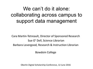 We can’t do it alone:
collaborating across campus to
support data management
Cara Martin-Tetreault, Director of Sponsored Research
Sue O’ Dell, Science Librarian
Barbara Levergood, Research & Instruction Librarian
Bowdoin College
Oberlin Digital Scholarship Conference, 12 June 2016
 
