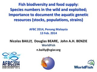 Fish biodiversity and food supply:
Species numbers in the wild and exploited;
Importance to document the aquatic genetic
resources (stocks, populations, strains)
AFBC 2014, Penang Malaysia
13 Feb. 2014

Nicolas BAILLY, Douglas BEARE, John A.H. BENZIE
WorldFish
n.bailly@cgiar.org

 
