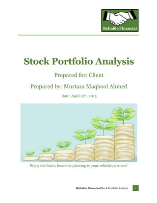 Reliable Financial
1Reliable FinancialStock Portfolio Analysis
Stock Portfolio Analysis
Prepared for: Client
Prepared by: Murtaza Maqbool Ahmed
Date: April 12th, 2015
Enjoy the fruits, leave the planting to your reliable partners!
 