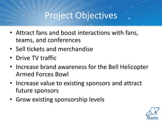 Project Objectives
• Attract fans and boost interactions with fans,
teams, and conferences
• Sell tickets and merchandise
• Drive TV traffic
• Increase brand awareness for the Bell Helicopter
Armed Forces Bowl
• Increase value to existing sponsors and attract
future sponsors
• Grow existing sponsorship levels
 