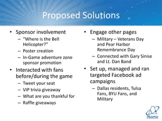 Proposed Solutions
• Sponsor involvement
– “Where is the Bell
Helicopter?”
– Poster creation
– In-Game adventure zone
sponsor promotion
• Interacted with fans
before/during the game
– Tweet your seat
– VIP trivia giveaway
– What are you thankful for
– Raffle giveaways
• Engage other pages
– Military – Veterans Day
and Pear Harbor
Remembrance Day
– Connected with Gary Sinise
and Lt. Dan Band
• Set up, managed and ran
targeted Facebook ad
campaigns
– Dallas residents, Tulsa
Fans, BYU Fans, and
Military
 