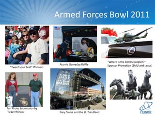 Armed Forces Bowl 2011
“Tweet your Seat” Winners
“Where is the Bell Helicopter?”
Sponsor Promotion (SMU and Lexus)Atomic Gameday Raffle
Fan Photo Submission by
Ticket Winner Gary Sinise and the Lt. Dan Band
 