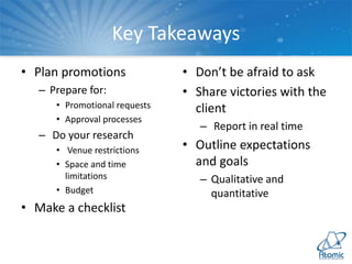 Key Takeaways
• Plan promotions
– Prepare for:
• Promotional requests
• Approval processes
– Do your research
• Venue restrictions
• Space and time
limitations
• Budget
• Make a checklist
• Don’t be afraid to ask
• Share victories with the
client
– Report in real time
• Outline expectations
and goals
– Qualitative and
quantitative
 