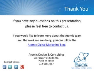 If you have any questions on this presentation,
please feel free to contact us.
If you would like to learn more about the Atomic team
and the work we are doing, you can follow the
Atomic Digital Marketing Blog.
Thank You
Atomic Design & Consulting
5717 Legacy Dr. Suite 290.
Plano, TX 75024
972-668-3867
WEB ∙ EMAIL ∙ SEARCH ∙ SOCIAL
Connect with us!
 