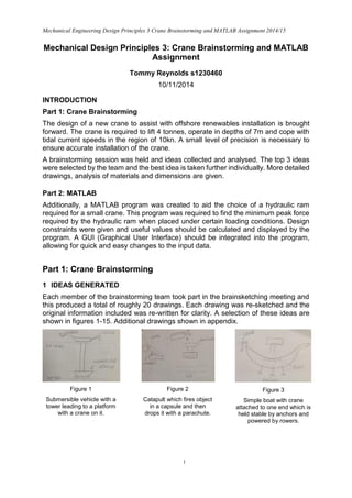 Mechanical Engineering Design Principles 3 Crane Brainstorming and MATLAB Assignment 2014/15
1
Mechanical Design Principles 3: Crane Brainstorming and MATLAB
Assignment
Tommy Reynolds s1230460
10/11/2014
INTRODUCTION
Part 1: Crane Brainstorming
The design of a new crane to assist with offshore renewables installation is brought
forward. The crane is required to lift 4 tonnes, operate in depths of 7m and cope with
tidal current speeds in the region of 10kn. A small level of precision is necessary to
ensure accurate installation of the crane.
A brainstorming session was held and ideas collected and analysed. The top 3 ideas
were selected by the team and the best idea is taken further individually. More detailed
drawings, analysis of materials and dimensions are given.
Part 2: MATLAB
Additionally, a MATLAB program was created to aid the choice of a hydraulic ram
required for a small crane. This program was required to find the minimum peak force
required by the hydraulic ram when placed under certain loading conditions. Design
constraints were given and useful values should be calculated and displayed by the
program. A GUI (Graphical User Interface) should be integrated into the program,
allowing for quick and easy changes to the input data.
Part 1: Crane Brainstorming
1 IDEAS GENERATED
Each member of the brainstorming team took part in the brainsketching meeting and
this produced a total of roughly 20 drawings. Each drawing was re-sketched and the
original information included was re-written for clarity. A selection of these ideas are
shown in figures 1-15. Additional drawings shown in appendix.
Figure 1
Submersible vehicle with a
tower leading to a platform
with a crane on it.
Figure 2
Catapult which fires object
in a capsule and then
drops it with a parachute.
.into place.
Figure 3
Simple boat with crane
attached to one end which is
held stable by anchors and
powered by rowers.
 