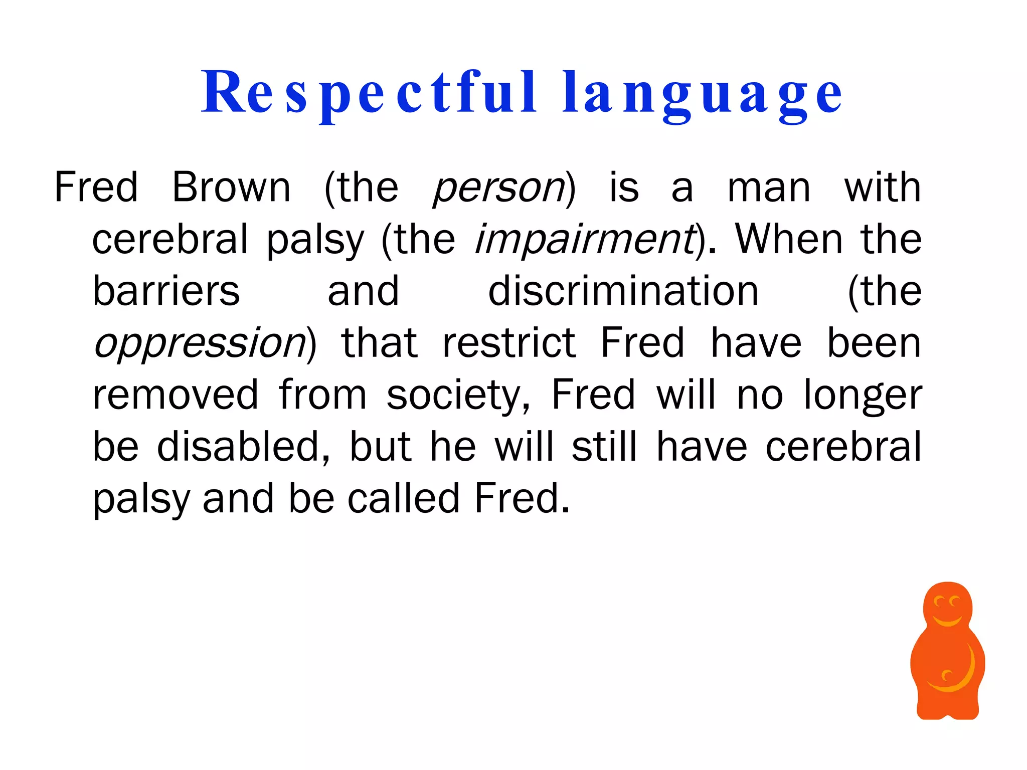 Respectful language Fred Brown (the  person ) is a man with cerebral palsy (the  impairment ). When the barriers and discrimination (the  oppression ) that restrict Fred have been removed from society, Fred will no longer be disabled, but he will still have cerebral palsy and be called Fred.   