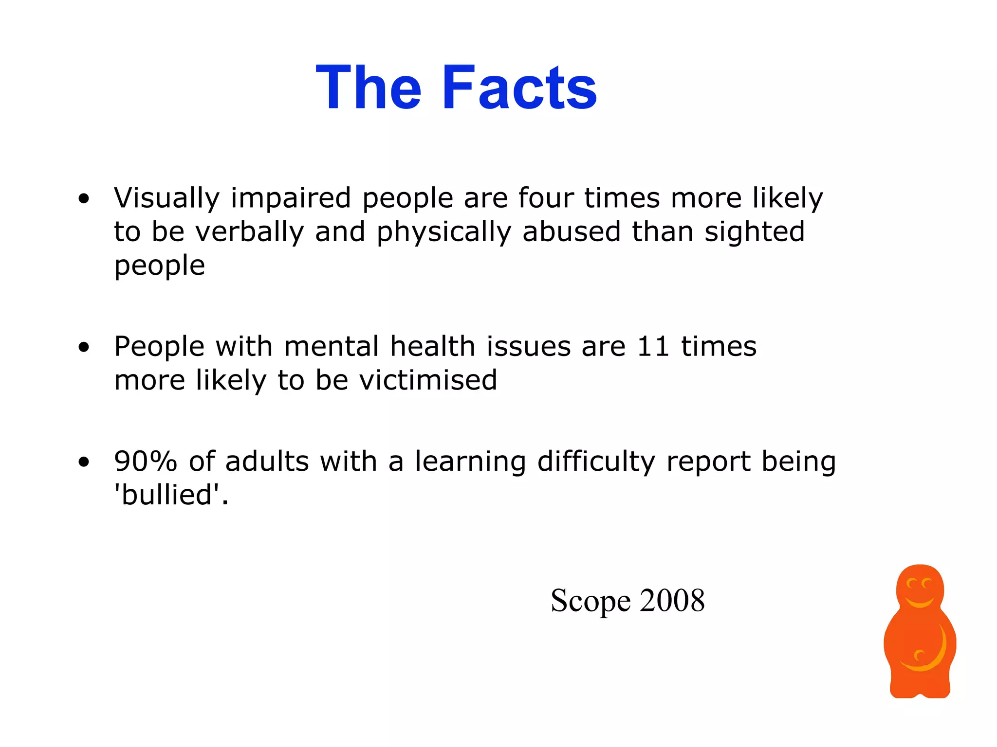 The Facts Visually impaired people are four times more likely to be verbally and physically abused than sighted people  People with mental health issues are 11 times more likely to be victimised  90% of adults with a learning difficulty report being 'bullied'.  Scope 2008 