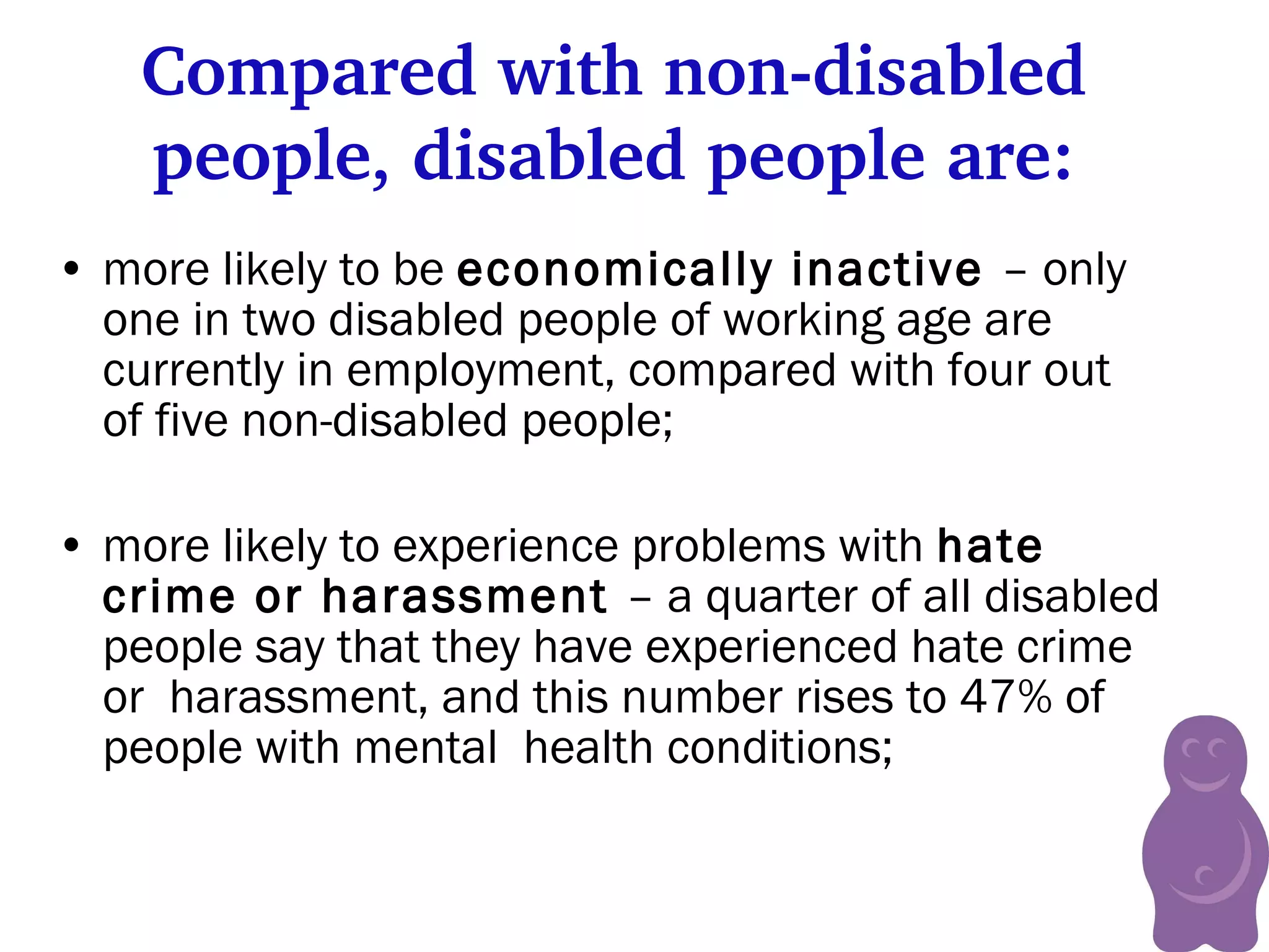 Compared with non-disabled people, disabled people are: more likely to be  economically inactive  – only one in two disabled people of working age are currently in employment, compared with four out of five non-disabled people; more likely to experience problems with  hate crime or harassment  – a quarter of all disabled people say that they have experienced hate crime or  harassment, and this number rises to 47% of people with mental  health conditions;   