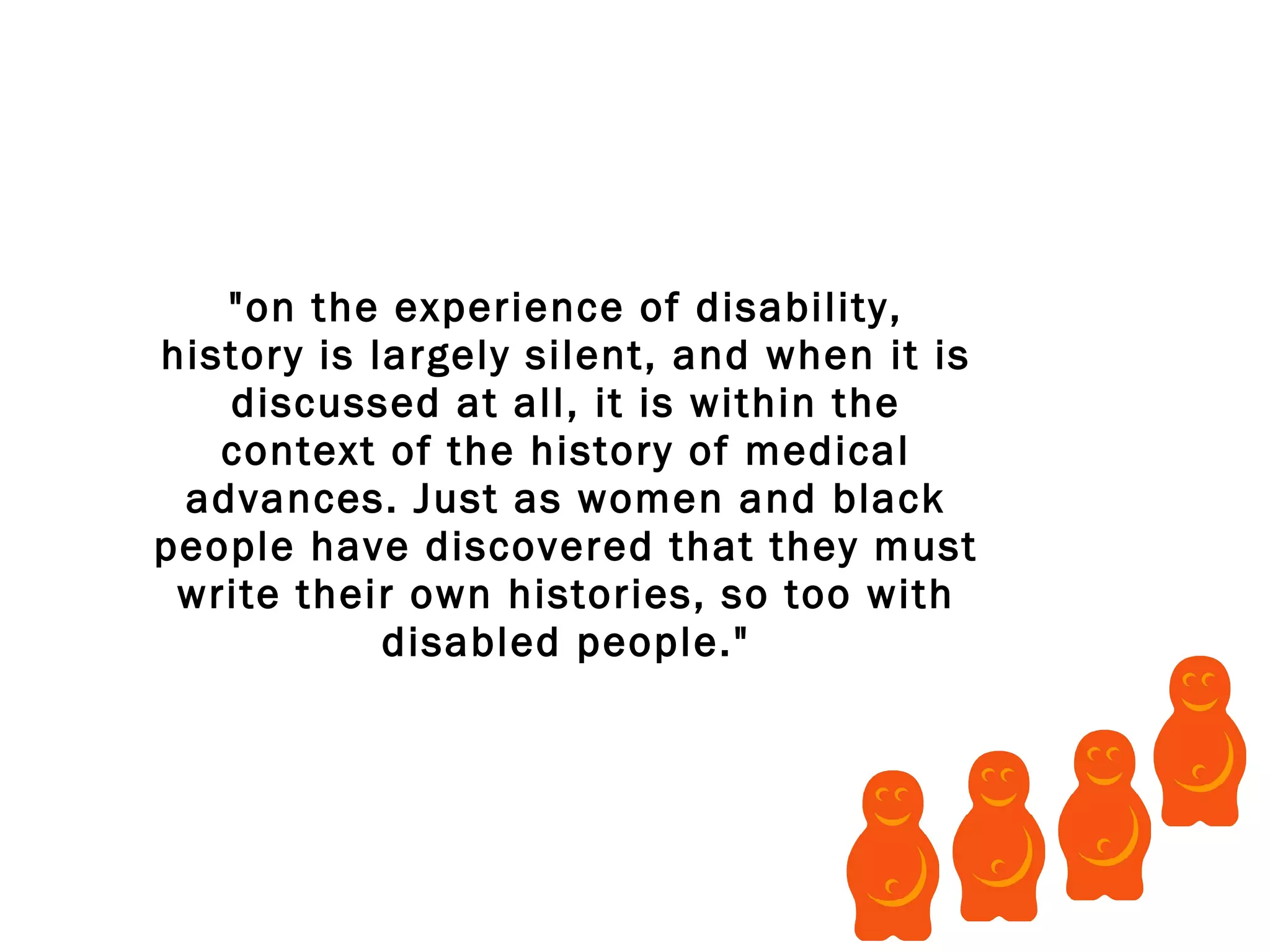 "on the experience of disability, history is largely silent, and when it is discussed at all, it is within the context of the history of medical advances. Just as women and black people have discovered that they must write their own histories, so too with disabled people." 