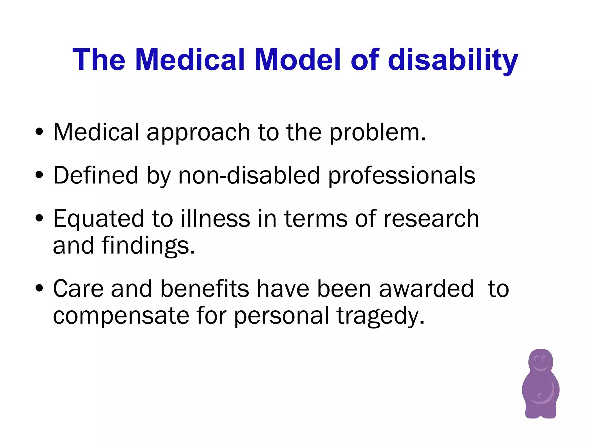 The Medical Model of disability Medical approach to the problem.  Defined by non-disabled professionals Equated to illness in terms of research and findings.  Care and benefits have been awarded  to compensate for personal tragedy.  