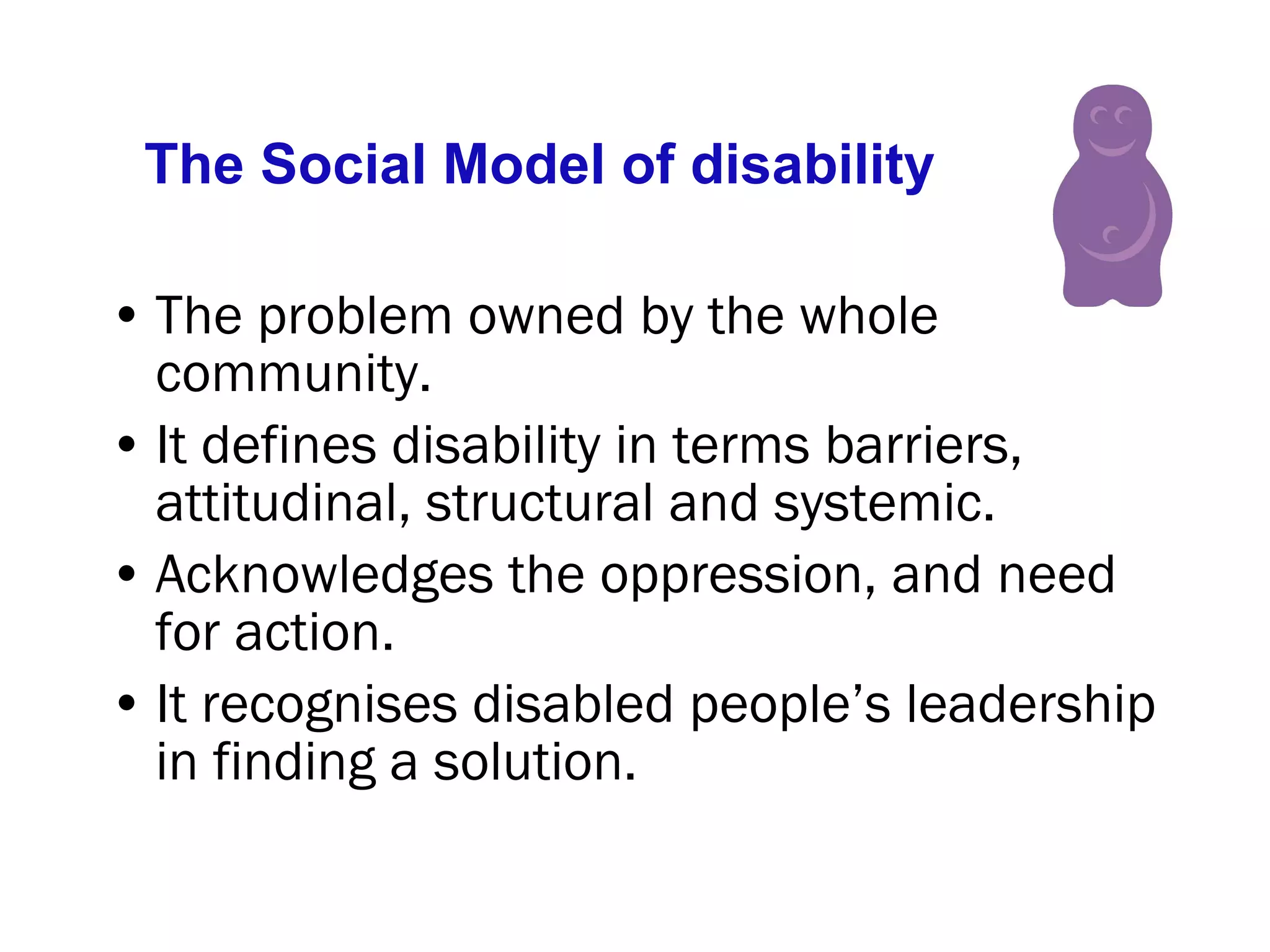The Social Model of disability The problem owned by the whole community.  It defines disability in terms barriers, attitudinal, structural and systemic. Acknowledges the oppression, and need for action. It recognises disabled people’s leadership in finding a solution. 