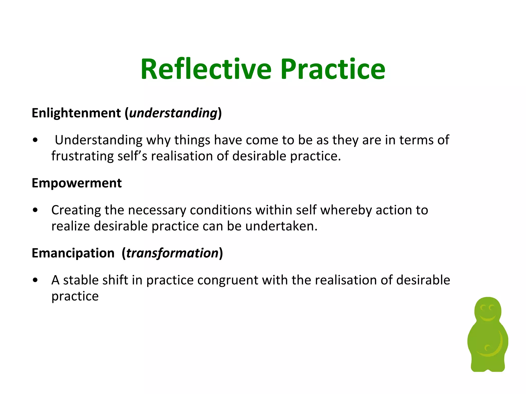 Reflective Practice Enlightenment   ( understanding ) Understanding why things have come to be as they are in terms of frustrating self’s realisation of desirable practice. Empowerment  Creating the necessary conditions within self whereby action to realize desirable practice can be undertaken. Emancipation  ( transformation ) A stable shift in practice congruent with the realisation of desirable practice 