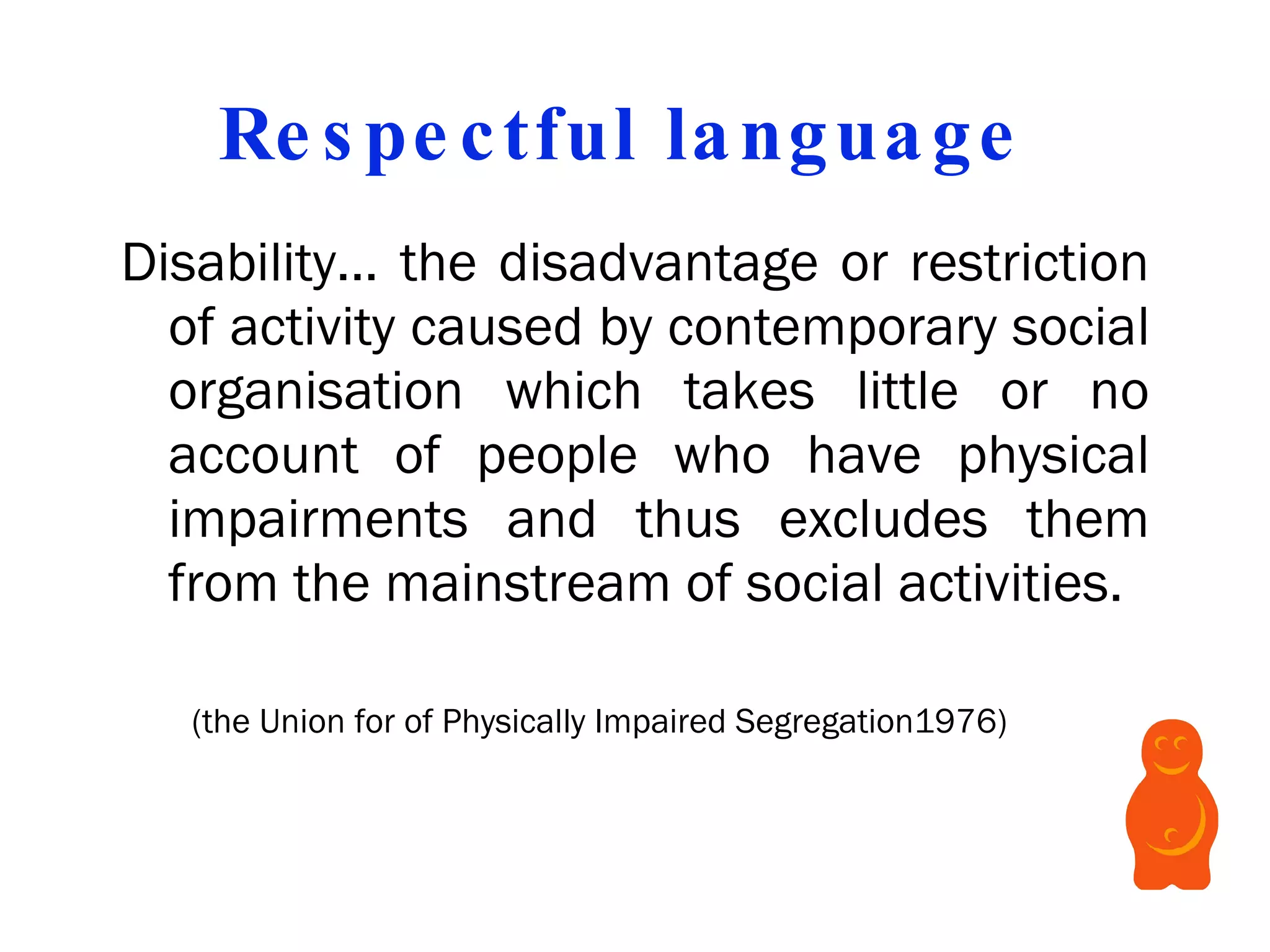 Respectful language  Disability... the disadvantage or restriction of activity caused by contemporary social organisation which takes little or no account of people who have physical impairments and thus excludes them from the mainstream of social activities. ( the Union for of Physically Impaired Segregation 1976)  
