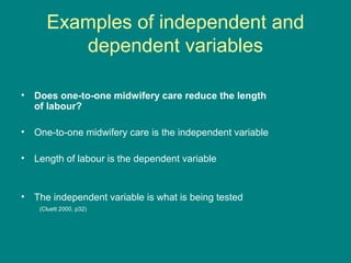Examples of independent and
dependent variables
• Does one-to-one midwifery care reduce the length
of labour?
• One-to-one midwifery care is the independent variable
• Length of labour is the dependent variable
• The independent variable is what is being tested
(Cluett 2000, p32)
 