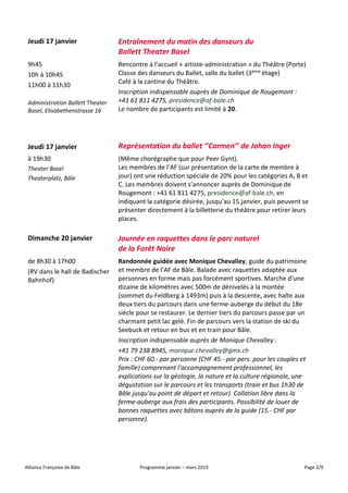 Alliance Française de Bâle Programme janvier – mars 2019 Page 2/9
Jeudi 17 janvier Entraînement du matin des danseurs du
Ballett Theater Basel
9h45
10h à 10h45
11h00 à 11h30
Administration Ballett Theater
Basel, Elisabethenstrasse 16
Rencontre à l’accueil « artiste-administration » du Théâtre (Porte)
Classe des danseurs du Ballet, salle du ballet (3ème étage)
Café à la cantine du Théâtre.
Inscription indispensable auprès de Dominique de Rougemont :
+41 61 811 4275, presidence@af-bale.ch
Le nombre de participants est limité à 20.
Jeudi 17 janvier Représentation du ballet ‘’Carmen’’ de Johan Inger
à 19h30
Theater Basel
Theaterplatz, Bâle
(Même chorégraphe que pour Peer Gynt).
Les membres de l’AF (sur présentation de la carte de membre à
jour) ont une réduction spéciale de 20% pour les catégories A, B et
C. Les membres doivent s’annoncer auprès de Dominique de
Rougemont : +41 61 811 4275, presidence@af-bale.ch, en
indiquant la catégorie désirée, jusqu’au 15 janvier, puis peuvent se
présenter directement à la billetterie du théâtre pour retirer leurs
places.
Dimanche 20 janvier Journée en raquettes dans le parc naturel
de la Forêt Noire
de 8h30 à 17h00
(RV dans le hall de Badischer
Bahnhof)
Randonnée guidée avec Monique Chevalley, guide du patrimoine
et membre de l’AF de Bâle. Balade avec raquettes adaptée aux
personnes en forme mais pas forcément sportives. Marche d’une
dizaine de kilomètres avec 500m de dénivelés à la montée
(sommet du Feldberg à 1493m) puis à la descente, avec halte aux
deux tiers du parcours dans une ferme-auberge du début du 18e
siècle pour se restaurer. Le dernier tiers du parcours passe par un
charmant petit lac gelé. Fin de parcours vers la station de ski du
Seebuck et retour en bus et en train pour Bâle.
Inscription indispensable auprès de Monique Chevalley :
+41 79 238 8945, monique.chevalley@gmx.ch
Prix : CHF 60.- par personne (CHF 45.- par pers. pour les couples et
famille) comprenant l'accompagnement professionnel, les
explications sur la géologie, la nature et la culture régionale, une
dégustation sur le parcours et les transports (train et bus 1h30 de
Bâle jusqu'au point de départ et retour). Collation libre dans la
ferme-auberge aux frais des participants. Possibilité de louer de
bonnes raquettes avec bâtons auprès de la guide (15.- CHF par
personne).
 