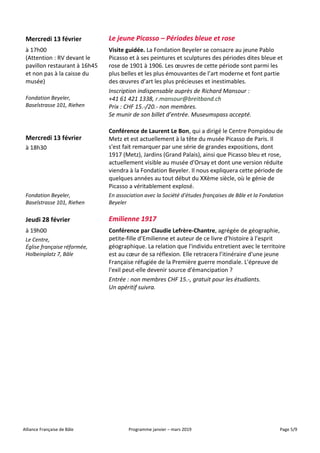 Alliance Française de Bâle Programme janvier – mars 2019 Page 5/9
Mercredi 13 février Le jeune Picasso – Périodes bleue et rose
à 17h00
(Attention : RV devant le
pavillon restaurant à 16h45
et non pas à la caisse du
musée)
Fondation Beyeler,
Baselstrasse 101, Riehen
Visite guidée. La Fondation Beyeler se consacre au jeune Pablo
Picasso et à ses peintures et sculptures des périodes dites bleue et
rose de 1901 à 1906. Les œuvres de cette période sont parmi les
plus belles et les plus émouvantes de l’art moderne et font partie
des œuvres d’art les plus précieuses et inestimables.
Inscription indispensable auprès de Richard Mansour :
+41 61 421 1338, r.mansour@breitband.ch
Prix : CHF 15.-/20.- non membres.
Se munir de son billet d’entrée. Museumspass accepté.
Mercredi 13 février
à 18h30
Conférence de Laurent Le Bon, qui a dirigé le Centre Pompidou de
Metz et est actuellement à la tête du musée Picasso de Paris. Il
s'est fait remarquer par une série de grandes expositions, dont
1917 (Metz), Jardins (Grand Palais), ainsi que Picasso bleu et rose,
actuellement visible au musée d'Orsay et dont une version réduite
viendra à la Fondation Beyeler. Il nous expliquera cette période de
quelques années au tout début du XXème siècle, où le génie de
Picasso a véritablement explosé.
Fondation Beyeler,
Baselstrasse 101, Riehen
En association avec la Société d’études françaises de Bâle et la Fondation
Beyeler
Jeudi 28 février Emilienne 1917
à 19h00
Le Centre,
Église française réformée,
Holbeinplatz 7, Bâle
Conférence par Claudie Lefrère-Chantre, agrégée de géographie,
petite-fille d’Emilienne et auteur de ce livre d’histoire à l’esprit
géographique. La relation que l'individu entretient avec le territoire
est au cœur de sa réflexion. Elle retracera l’itinéraire d'une jeune
Française réfugiée de la Première guerre mondiale. L'épreuve de
l'exil peut-elle devenir source d'émancipation ?
Entrée : non membres CHF 15.-, gratuit pour les étudiants.
Un apéritif suivra.
 