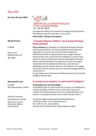 Alliance Française de Bâle Programme janvier – mars 2019 Page 6/9
Mars 2019
Du 14 au 24 mars 2019
Le programme bâlois de la semaine de la langue française et de la
francophonie peut être consulté sur www.slff.ch.
Thème 2019 : l’Afrique francophone
Mardi 19 mars ‘’J’accepte d’épouser Voltaire’’ par le groupe Kinshasa
Musée poétique
à 20h00
Parterre One
Klybeckstrasse 1b,
4057 Bâle
Pièce artistique qui interpelle sur l’emploi de la langue française
dans les pays colonisés. A travers des performances vocales et
corporelles, les acteurs (au nombre de 8) interrogent les
différentes barrières et appropriations de la langue française.
Amoureux des mots, prisonniers des métaphores, ouvriers de la
plume, les acteurs se présentent comme des gardiens des belles
phrases maniant pourtant une langue qui n’est pas leur langue
maternelle. Alors ils décident d’entrer dans cette immense
bibliothèque qu’est l’univers littéraire, en marchant sur les pages
de plusieurs auteurs connus, pour une sorte de braquage littéraire.
Entrée CHF 15.-
En association avec le Séminaire d’études françaises de l’Université
de Bâle et Parterre One
Mercredi 27 mars Le cerveau et ses mystères. Le sport rend-il intelligent ?
à 15h00
(RV caisse musée à 14h45)
Visite guidée avec Jean-Paul Böglin.
Les bénéfices pour le corps humain dus au sport, à la mobilité et à
l’activité physique sont bien connus, mais saviez-vous que la
mobilité et l’activité physique ont aussi un effet bénéfique sur le
cerveau ? La pratique du sport nous rendrait-elle plus malin ?
Musée de l’anatomie
Pestalozzistrasse 20, Bâle
(Bus 30, 31, 36, arrêt :
Kinderspital UKBB ou
Metzerstrasse)
Inscription indispensable auprès de Richard Mansour :
+41 61 421 1338, r.mansour@breitband.ch
Prix : CHF 10.-/15.- non membres.
Se munir de son billet d’entrée. Museumspass accepté.
 