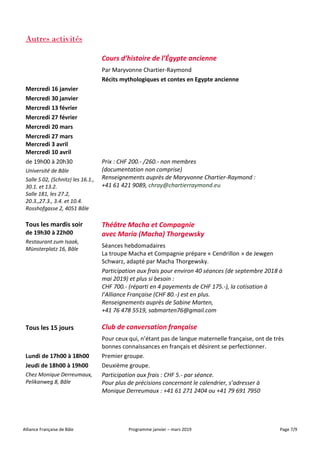 Alliance Française de Bâle Programme janvier – mars 2019 Page 7/9
Autres activités
Mercredi 16 janvier
Mercredi 30 janvier
Mercredi 13 février
Mercredi 27 février
Mercredi 20 mars
Mercredi 27 mars
Mercredi 3 avril
Mercredi 10 avril
Cours d’histoire de l’Égypte ancienne
Par Maryvonne Chartier-Raymond
Récits mythologiques et contes en Egypte ancienne
de 19h00 à 20h30
Université de Bâle
Salle S 02, (Schnitz) les 16.1.,
30.1. et 13.2.
Salle 181, les 27.2,
20.3.,27.3., 3.4. et 10.4.
Rosshofgasse 2, 4051 Bâle
Prix : CHF 200.- /260.- non membres
(documentation non comprise)
Renseignements auprès de Maryvonne Chartier-Raymond :
+41 61 421 9089, chray@chartierraymond.eu
Tous les mardis soir
de 19h30 à 22h00
Restaurant zum Isaak,
Münsterplatz 16, Bâle
Théâtre Macha et Compagnie
avec Maria (Macha) Thorgewsky
Séances hebdomadaires
La troupe Macha et Compagnie prépare « Cendrillon » de Jewgen
Schwarz, adapté par Macha Thorgewsky.
Participation aux frais pour environ 40 séances (de septembre 2018 à
mai 2019) et plus si besoin :
CHF 700.- (réparti en 4 payements de CHF 175.-), la cotisation à
l’Alliance Française (CHF 80.-) est en plus.
Renseignements auprès de Sabine Marten,
+41 76 478 5519, sabmarten76@gmail.com
Tous les 15 jours Club de conversation française
Lundi de 17h00 à 18h00
Jeudi de 18h00 à 19h00
Chez Monique Derreumaux,
Pelikanweg 8, Bâle
Pour ceux qui, n’étant pas de langue maternelle française, ont de très
bonnes connaissances en français et désirent se perfectionner.
Premier groupe.
Deuxième groupe.
Participation aux frais : CHF 5.- par séance.
Pour plus de précisions concernant le calendrier, s’adresser à
Monique Derreumaux : +41 61 271 2404 ou +41 79 691 7950
 