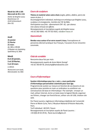 Alliance Française de Bâle Programme janvier – mars 2019 Page 8/9
Mardi de 14h à 16h
Mercredi de 9h à 11h
Atelier de Brigitte Lacau
Baselstrasse 14
4124 Schönenbuch
(Bus 33)
Cours de sculpture
Thème et matériel selon votre choix (argile, plâtre, albâtre, pierre de
savon et plus…)
Accompagnement individuel, technique et artistique par Brigitte Lacau,
sculpteur et enseignante, membre de l’AF de Bâle.
Participation aux frais : abonnement CHF. 42,- par séance.
Une séance d’essai est offerte.
Renseignements et inscriptions auprès de Brigitte Lacau:
+41 61 302 4364, +41 79 722 9161, info@art-lacau.ch
Jeudi
31 janvier
21 février
21 mars
de 18h à 19h30
D’Wyybar am Spalebärg
Spalenberg 53, Bâle
Stammtisch
Rendez-vous autour d’un verre ouvert à tous, francophones et
personnes désirant pratiquer leur français, l’occasion d’une rencontre
conviviale.
Mardi
8 et 22 janvier,
5 et 19 février,
5 et 19 mars
à 14h15
Restaurant zum Isaak,
Münsterplatz 16, Bâle
Club de scrabble
Rencontre deux fois par mois
Renseignements auprès de Anne-Marie Stumpf
+41 61 703 09 70, amstumpf@windowslive.com
Cours d’informatique
Soutien informatique pour les « nuls », cours particulier
d'informatique personnalisé à domicile pour tout âge.
Programme de soutien sur mesure en fonction de vos besoins et vos
questions pour prendre en main un ordinateur ou améliorer vos
connaissances de base en informatique ! Par exemple : envoyer un
mail, utiliser Internet, écrire un texte (avec le logiciel Word), organiser
ses fichiers, changer son fond d'écran, utiliser une clé USB, création site
web.
Par Flavie Laurens, ingénieure informatique diplômée de l'université
Pierre et Marie Curie, Paris / Muséum National d'Histoire Naturelle,
Paris.
Tarif individuel : 60 CHF / heure
Renseignements et inscription auprès de Flavie Laurens :
+33 (0)6 20 32 29 65, flavie.laurens@gmx.ch
 
