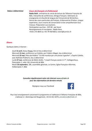 Alliance Française de Bâle Programme janvier – mars 2019 Page 9/9
Dates à déterminer Cours de français et d’allemand
Nadia Stein, animatrice du cercle de lecture de l'Alliance Française de
Bâle, interprète de conférences, bilingue français / allemand, ex-
enseignante à la faculté de langues de l'Université de Winterthur,
donne des cours particuliers de français, d'allemand et d’italien. Longue
expérience, cours vivants de conversation et de compréhension tous
niveaux. Préparation aux examens.
Participation aux frais : CHF 60.- par heure
Renseignements et inscription : Nadia Stein,
+4161 271 8835 ou +41 79 458 0823, nstein@sunrise.ch
Divers
Quelques dates à réserver :
Jeudi 11 avril, Azouz Begag, titre et lieu à déterminer
Mercredi 15 mai, conférence sur Colette, par Frédéric Maget, lieu à déterminer
Mercredi 22 mai, Pièce de théâtre ‘’J’ai été mordue par une presse à gaufrer’’, d’après Colette,
avec Nathalie Prokhoris, lieu à déterminer
Lundi 27 mai, conférence de Metin Arditi, ‘’L’esprit français existe-t-il ?’’, Kollegienhaus,
Petersplatz 1, salle 118, Université de Bâle
Mardi 10 septembre, 18h, assemblée générale, Le Centre, Eglise française réformée,
Holbeinplatz 7, Bâle
Consultez régulièrement notre site internet www.af-bale.ch
pour des informations de dernière minute.
Rejoignez-nous sur Facebook
Pour tout renseignement concernant le programme et l’adhésion à l’Alliance Française de Bâle,
s’adresser à : Dominique de Rougemont, +41 61 811 4275, presidence@af-bale.ch
 